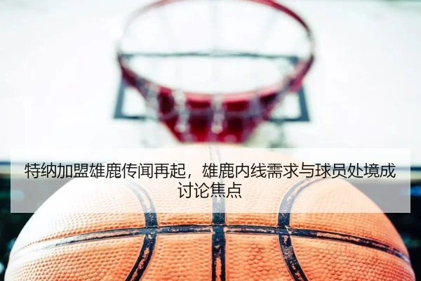 特纳加盟雄鹿传闻再起，雄鹿内线需求与球员处境成讨论焦点
